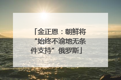 金正恩：朝鲜将“始终不渝地无条件支持”俄罗斯