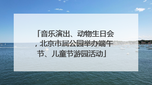 音乐演出、动物生日会，北京市属公园举办端午节、儿童节游园活动