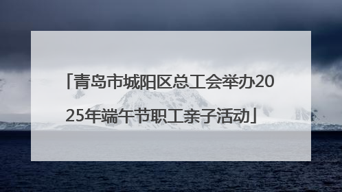 青岛市城阳区总工会举办2025年端午节职工亲子活动