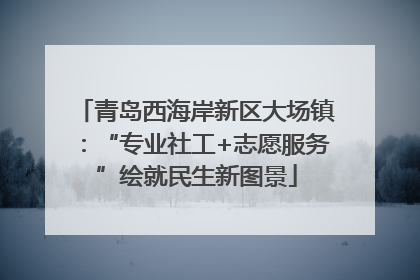 青岛西海岸新区大场镇：“专业社工+志愿服务”绘就民生新图景