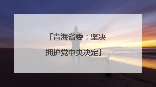 青海省委：坚决拥护党中央决定