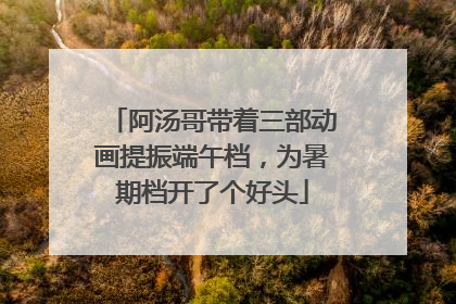阿汤哥带着三部动画提振端午档，为暑期档开了个好头