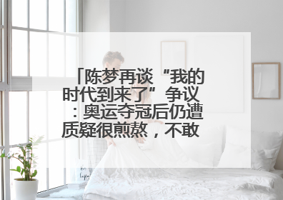 陈梦再谈“我的时代到来了”争议：奥运夺冠后仍遭质疑很煎熬，不敢再这么说了