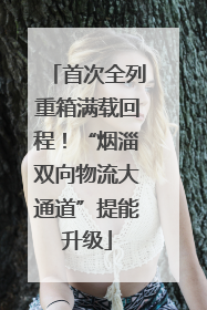 首次全列重箱满载回程！“烟淄双向物流大通道”提能升级