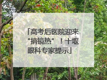 高考后医院迎来“摘镜热”！十堰眼科专家提示