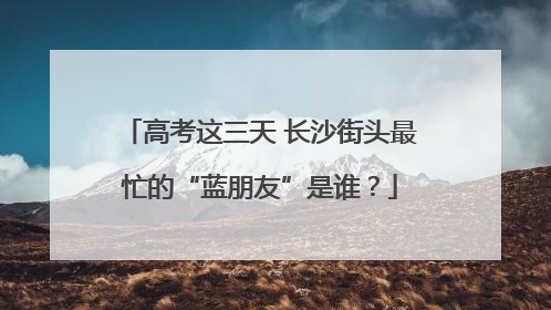 高考这三天 长沙街头最忙的“蓝朋友”是谁？