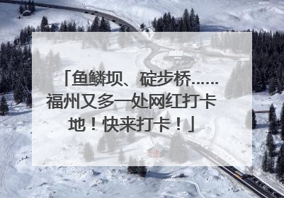 鱼鳞坝、碇步桥……福州又多一处网红打卡地！快来打卡！