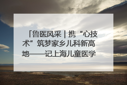 鲁医风采｜携“心技术”筑梦家乡儿科新高地——记上海儿童医学中心临沂医院执行院长、副主任医师孙琦