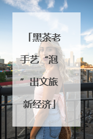 黑茶老手艺“泡”出文旅新经济