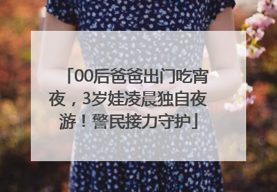 00后爸爸出门吃宵夜，3岁娃凌晨独自夜游！警民接力守护