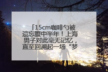 15cm咖啡勺被遗忘腹中半年！上海男子对此毫无记忆，直至回溯起一场“梦境”般的经历