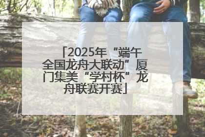 2025年“端午全国龙舟大联动”厦门集美“学村杯”龙舟联赛开赛