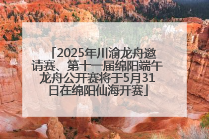 2025年川渝龙舟邀请赛、第十一届绵阳端午龙舟公开赛将于5月31日在绵阳仙海开赛