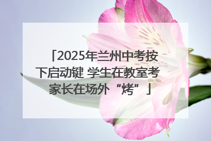 2025年兰州中考按下启动键 学生在教室考 家长在场外“烤”