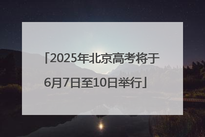 2025年北京高考将于6月7日至10日举行