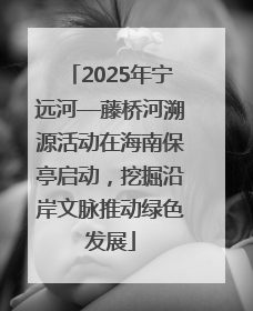 2025年宁远河—藤桥河溯源活动在海南保亭启动，挖掘沿岸文脉推动绿色发展