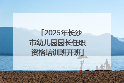 2025年长沙市幼儿园园长任职资格培训班开班
