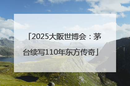 2025大阪世博会：茅台续写110年东方传奇