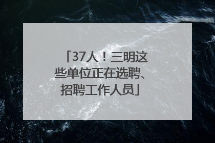 37人！三明这些单位正在选聘、招聘工作人员