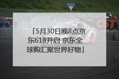 5月30日晚8点京东618开启 京东全球购汇聚世界好物