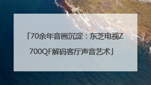 70余年音画沉淀：东芝电视Z700QF解码客厅声音艺术